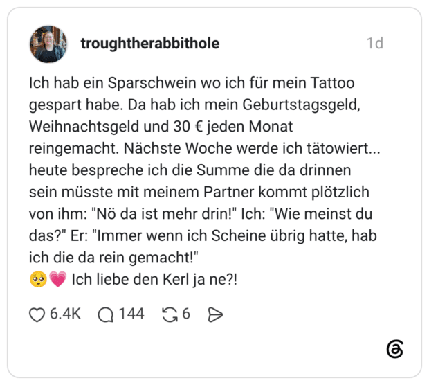 Ich hab ein Sparschwein wo ich für mein Tattoo gespart habe. Da hab ich mein Geburtstagsgeld, Weihnachtsgeld und 30 € jeden Monat reingemacht. Nächste Woche werde ich tätowiert... heute bespreche ich die Summe die da drinnen sein müsste mit meinem Partner kommt plötzlich von ihm: "Nö da ist mehr drin!" Ich: "Wie meinst du das?" Er: "Immer wenn ich Scheine übrig hatte, hab ich die da rein gemacht!" 🥺💗 Ich liebe den Kerl ja ne?!