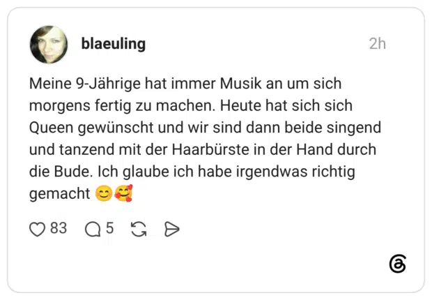 Meine 9-Jährige hat immer Musik an um sich morgens fertig zu machen. Heute hat sich sich Queen gewünscht und wir sind dann beide singend und tanzend mit der Haarbürste in der Hand durch die Bude. Ich glaube ich habe irgendwas richtig gemacht 😊🥰