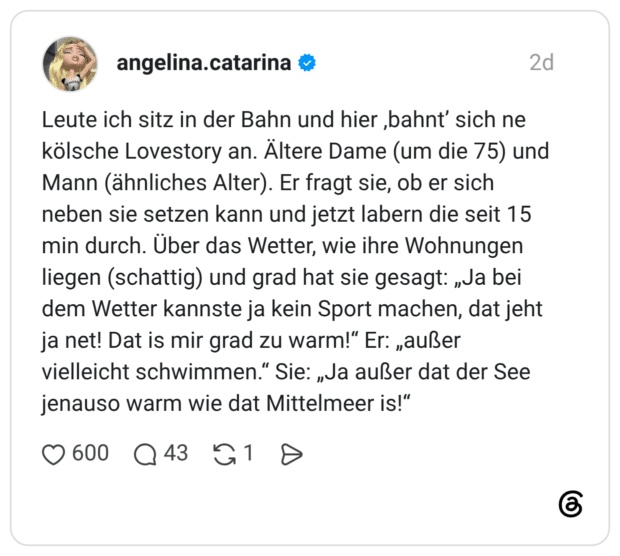 Leute ich sitz in der Bahn und hier ‚bahnt’ sich ne kölsche Lovestory an. Ältere Dame (um die 75) und Mann (ähnliches Alter). Er fragt sie, ob er sich neben sie setzen kann und jetzt labern die seit 15 min durch. Über das Wetter, wie ihre Wohnungen liegen (schattig) und grad hat sie gesagt: „Ja bei dem Wetter kannste ja kein Sport machen, dat jeht ja net! Dat is mir grad zu warm!“ Er: „außer vielleicht schwimmen.“ Sie: „Ja außer dat der See jenauso warm wie dat Mittelmeer is!“