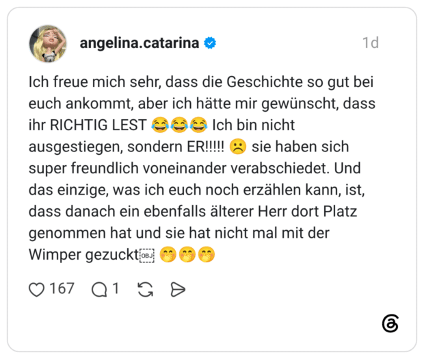 Ich freue mich sehr, dass die Geschichte so gut bei euch ankommt, aber ich hätte mir gewünscht, dass ihr RICHTIG LEST 😂😂😂 Ich bin nicht ausgestiegen, sondern ER!!!!! ☹️ sie haben sich super freundlich voneinander verabschiedet. Und das einzige, was ich euch noch erzählen kann, ist, dass danach ein ebenfalls älterer Herr dort Platz genommen hat und sie hat nicht mal mit der Wimper gezuckt 🤭🤭🤭 3 / 3