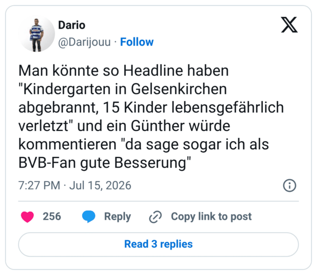 Man könnte so Headline haben "Kindergarten in Gelsenkirchen abgebrannt, 15 Kinder lebensgefährlich verletzt" und ein Günther würde kommentieren "da sage sogar ich als BVB-Fan gute Besserung"