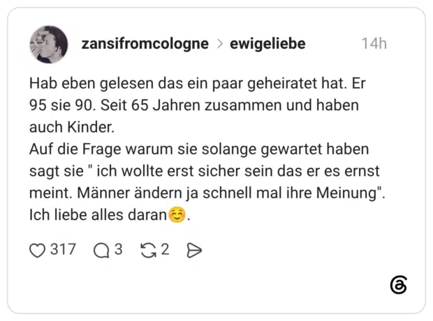 Hab eben gelesen das ein paar geheiratet hat. Er 95 sie 90. Seit 65 Jahren zusammen und haben auch Kinder. Auf die Frage warum sie solange gewartet haben sagt sie " ich wollte erst sicher sein das er es ernst meint. Männer ändern ja schnell mal ihre Meinung". Ich liebe alles daran