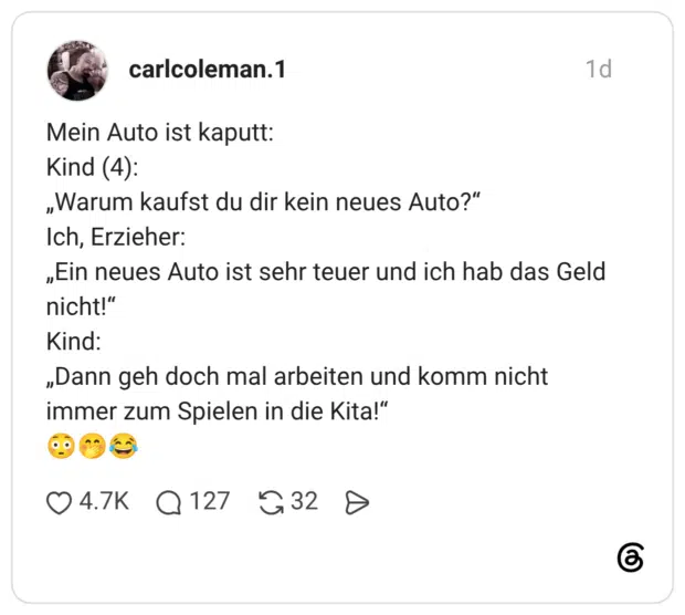 Mein Auto ist kaputt: Kind (4): „Warum kaufst du dir kein neues Auto?" Ich, Erzieher: „Ein neues Auto ist sehr teuer und ich hab das Geld nicht!" Kind: „Dann geh doch mal arbeiten und komm nicht immer zum Spielen in die Kita!"
