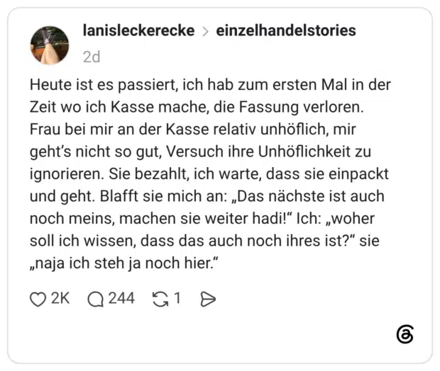 Heute ist es passiert, ich hab zum ersten Mal in der Zeit wo ich Kasse mache, die Fassung verloren. Frau bei mir an der Kasse relativ unhöflich, mir geht’s nicht so gut, Versuch ihre Unhöflichkeit zu ignorieren. Sie bezahlt, ich warte, dass sie einpackt und geht. Blafft sie mich an: „Das nächste ist auch noch meins, machen sie weiter hadi!“ Ich: „woher soll ich wissen, dass das auch noch ihres ist?“ sie „naja ich steh ja noch hier.“