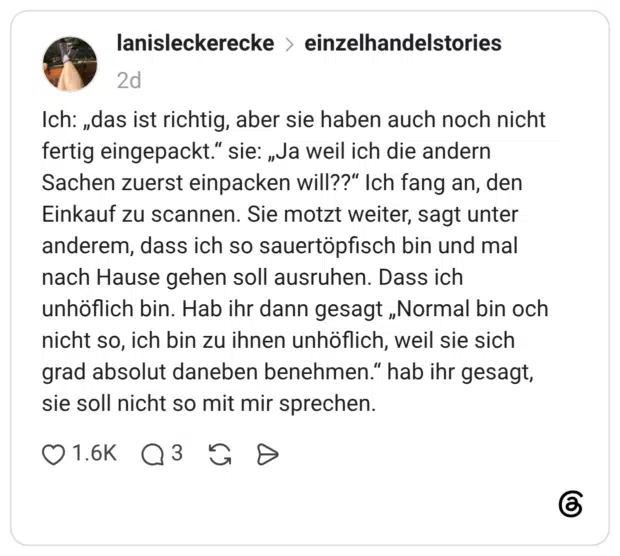 ch: „das ist richtig, aber sie haben auch noch nicht fertig eingepackt.“ sie: „Ja weil ich die andern Sachen zuerst einpacken will??“ Ich fang an, den Einkauf zu scannen. Sie motzt weiter, sagt unter anderem, dass ich so sauertöpfisch bin und mal nach Hause gehen soll ausruhen. Dass ich unhöflich bin. Hab ihr dann gesagt „Normal bin och nicht so, ich bin zu ihnen unhöflich, weil sie sich grad absolut daneben benehmen.“ hab ihr gesagt, sie soll nicht so mit mir sprechen.