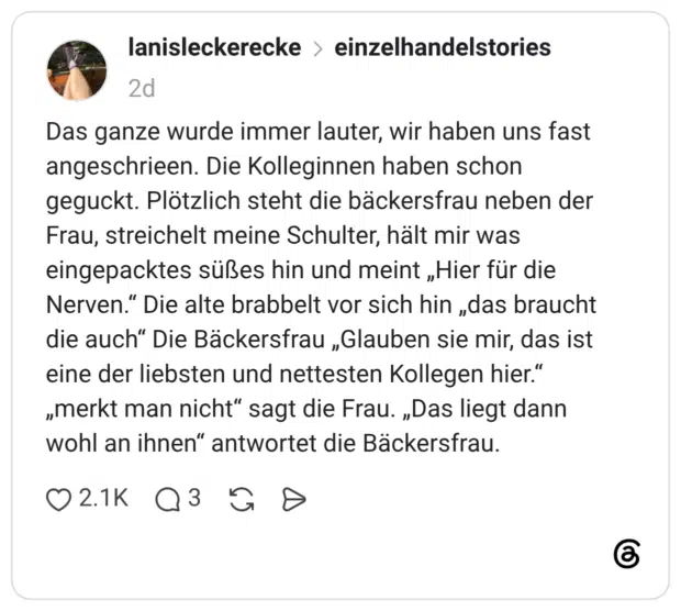 Das ganze wurde immer lauter, wir haben uns fast angeschrieen. Die Kolleginnen haben schon geguckt. Plötzlich steht die bäckersfrau neben der Frau, streichelt meine Schulter, hält mir was eingepacktes süßes hin und meint „Hier für die Nerven.“ Die alte brabbelt vor sich hin „das braucht die auch“ Die Bäckersfrau „Glauben sie mir, das ist eine der liebsten und nettesten Kollegen hier.“ „merkt man nicht“ sagt die Frau. „Das liegt dann wohl an ihnen“ antwortet die Bäckersfrau. 3 / 4