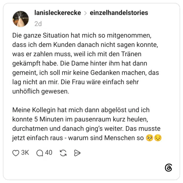 Die ganze Situation hat mich so mitgenommen, dass ich dem Kunden danach nicht sagen konnte, was er zahlen muss, weil ich mit den Tränen gekämpft habe. Die Dame hinter ihm hat dann gemeint, ich soll mir keine Gedanken machen, das lag nicht an mir. Die Frau wäre einfach sehr unhöflich gewesen. Meine Kollegin hat mich dann abgelöst und ich konnte 5 Minuten im pausenraum kurz heulen, durchatmen und danach ging’s weiter. Das musste jetzt einfach raus - warum sind Menschen so 🥺😔