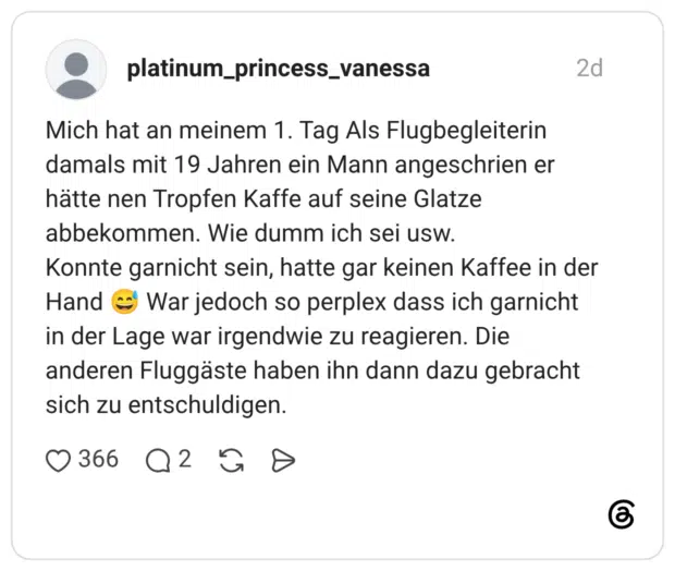 Mich hat an meinem 1. Tag Als Flugbegleiterin damals mit 19 Jahren ein Mann angeschrien er hätte nen Tropfen Kaffe auf seine Glatze abbekommen. Wie dumm ich sei usw. Konnte garnicht sein, hatte gar keinen Kaffee in der Hand 😅 War jedoch so perplex dass ich garnicht in der Lage war irgendwie zu reagieren. Die anderen Fluggäste haben ihn dann dazu gebracht sich zu entschuldigen.