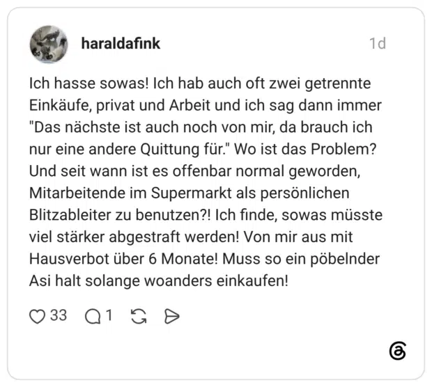 Ich hasse sowas! Ich hab auch oft zwei getrennte Einkäufe, privat und Arbeit und ich sag dann immer "Das nächste ist auch noch von mir, da brauch ich nur eine andere Quittung für." Wo ist das Problem? Und seit wann ist es offenbar normal geworden, Mitarbeitende im Supermarkt als persönlichen Blitzableiter zu benutzen?! Ich finde, sowas müsste viel stärker abgestraft werden! Von mir aus mit Hausverbot über 6 Monate! Muss so ein pöbelnder Asi halt solange woanders einkaufen!