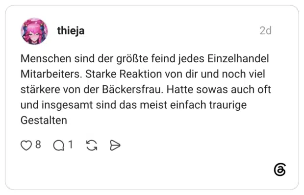 Menschen sind der größte feind jedes Einzelhandel Mitarbeiters. Starke Reaktion von dir und noch viel stärkere von der Bäckersfrau. Hatte sowas auch oft und insgesamt sind das meist einfach traurige Gestalten