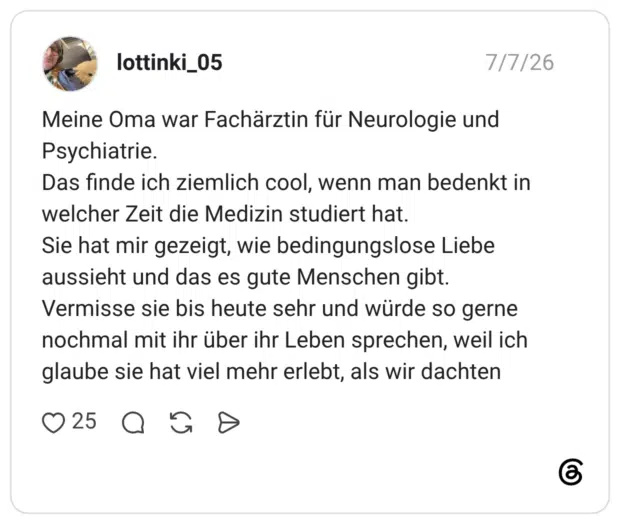 Meine Oma war Fachärztin für Neurologie und Psychiatrie. Das finde ich ziemlich cool, wenn man bedenkt in welcher Zeit die Medizin studiert hat. Sie hat mir gezeigt, wie bedingungslose Liebe aussieht und das es gute Menschen gibt. Vermisse sie bis heute sehr und würde so gerne nochmal mit ihr über ihr Leben sprechen, weil ich glaube sie hat viel mehr erlebt, als wir dachten