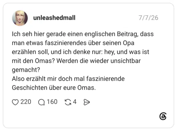 Ich seh hier gerade einen englischen Beitrag, dass man etwas faszinierendes über seinen Opa erzählen soll, und ich denke nur: hey, und was ist mit den Omas? Werden die wieder unsichtbar gemacht? Also erzählt mir doch mal faszinierende Geschichten über eure Omas.