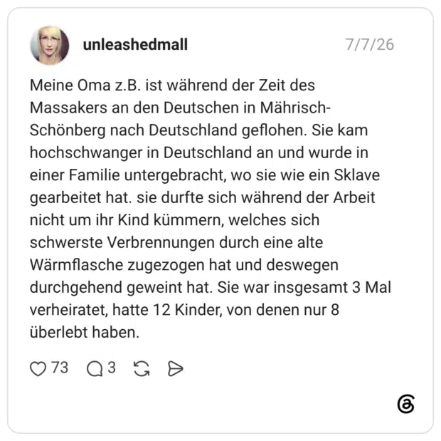 Meine Oma z.B. ist während der Zeit des Massakers an den Deutschen in Mährisch-Schönberg nach Deutschland geflohen. Sie kam hochschwanger in Deutschland an und wurde in einer Familie untergebracht, wo sie wie ein Sklave gearbeitet hat. sie durfte sich während der Arbeit nicht um ihr Kind kümmern, welches sich schwerste Verbrennungen durch eine alte Wärmflasche zugezogen hat und deswegen durchgehend geweint hat. Sie war insgesamt 3 Mal verheiratet, hatte 12 Kinder, von denen nur 8 überlebt haben. 2 / 3