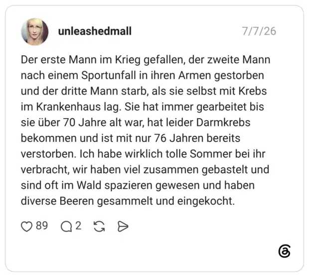 Der erste Mann im Krieg gefallen, der zweite Mann nach einem Sportunfall in ihren Armen gestorben und der dritte Mann starb, als sie selbst mit Krebs im Krankenhaus lag. Sie hat immer gearbeitet bis sie über 70 Jahre alt war, hat leider Darmkrebs bekommen und ist mit nur 76 Jahren bereits verstorben. Ich habe wirklich tolle Sommer bei ihr verbracht, wir haben viel zusammen gebastelt und sind oft im Wald spazieren gewesen und haben diverse Beeren gesammelt und eingekocht. 3 / 3