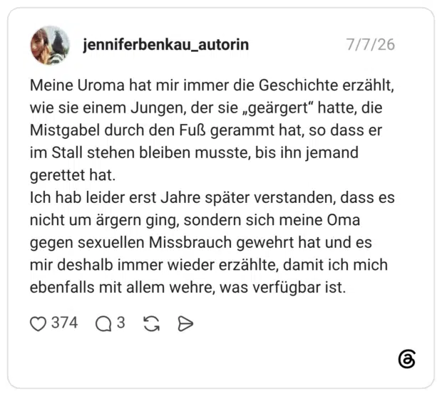 Meine Uroma hat mir immer die Geschichte erzählt, wie sie einem Jungen, der sie „geärgert“ hatte, die Mistgabel durch den Fuß gerammt hat, so dass er im Stall stehen bleiben musste, bis ihn jemand gerettet hat. Ich hab leider erst Jahre später verstanden, dass es nicht um ärgern ging, sondern sich meine Oma gegen sexuellen Missbrauch gewehrt hat und es mir deshalb immer wieder erzählte, damit ich mich ebenfalls mit allem wehre, was verfügbar ist.
