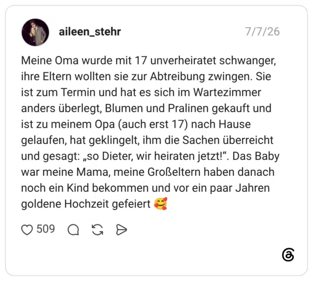 Meine Oma wurde mit 17 unverheiratet schwanger, ihre Eltern wollten sie zur Abtreibung zwingen. Sie ist zum Termin und hat es sich im Wartezimmer anders überlegt, Blumen und Pralinen gekauft und ist zu meinem Opa (auch erst 17) nach Hause gelaufen, hat geklingelt, ihm die Sachen überreicht und gesagt: „so Dieter, wir heiraten jetzt!“. Das Baby war meine Mama, meine Großeltern haben danach noch ein Kind bekommen und vor ein paar Jahren goldene Hochzeit gefeiert 🥰