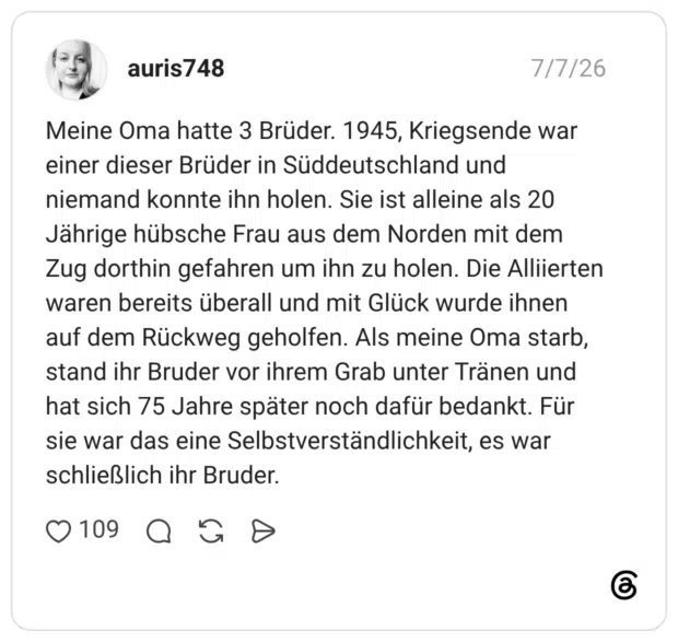Meine Oma hatte 3 Brüder. 1945, Kriegsende war einer dieser Brüder in Süddeutschland und niemand konnte ihn holen. Sie ist alleine als 20 Jährige hübsche Frau aus dem Norden mit dem Zug dorthin gefahren um ihn zu holen. Die Alliierten waren bereits überall und mit Glück wurde ihnen auf dem Rückweg geholfen. Als meine Oma starb, stand ihr Bruder vor ihrem Grab unter Tränen und hat sich 75 Jahre später noch dafür bedankt. Für sie war das eine Selbstverständlichkeit, es war schließlich ihr Bruder.