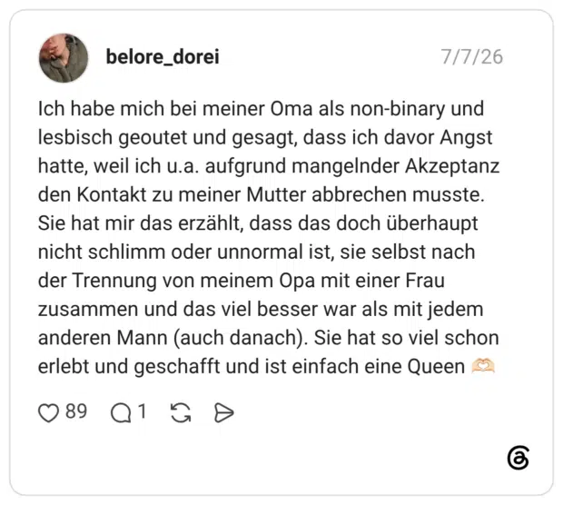 Ich habe mich bei meiner Oma als non-binary und lesbisch geoutet und gesagt, dass ich davor Angst hatte, weil ich u.a. aufgrund mangelnder Akzeptanz den Kontakt zu meiner Mutter abbrechen musste. Sie hat mir das erzählt, dass das doch überhaupt nicht schlimm oder unnormal ist, sie selbst nach der Trennung von meinem Opa mit einer Frau zusammen und das viel besser war als mit jedem anderen Mann (auch danach). Sie hat so viel schon erlebt und geschafft und ist einfach eine Queen 🫶🏻