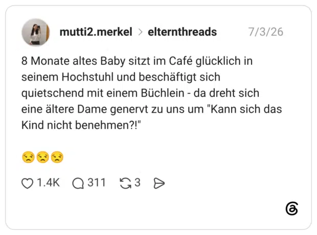 8 Monate altes Baby sitzt im Café glücklich in seinem Hochstuhl und beschäftigt sich quietschend mit einem Büchlein - da dreht sich eine ältere Dame genervt zu uns um "Kann sich das Kind nicht benehmen?!"