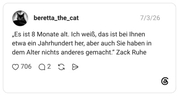 „Es ist 8 Monate alt. Ich weiß, das ist bei Ihnen etwa ein Jahrhundert her, aber auch Sie haben in dem Alter nichts anderes gemacht." Zack Ruhe