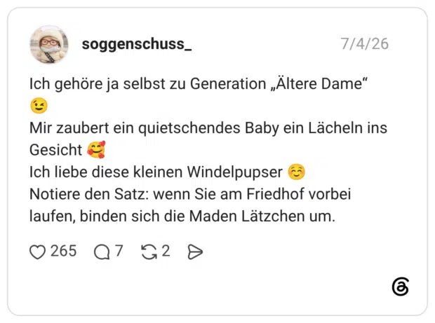 Ich gehöre ja selbst zu Generation „Ältere Dame“ Mir zaubert ein quietschendes Baby ein Lächeln ins Gesicht Ich liebe diese kleinen Windelpupser Notiere den Satz: wenn Sie am Friedhof vorbei laufen, binden sich die Maden Lätzchen um.