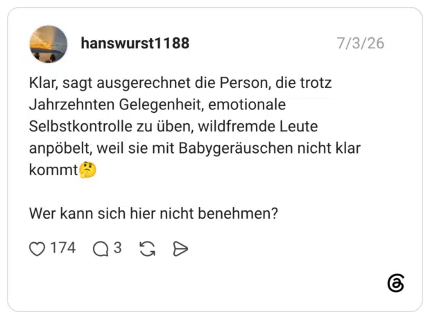 Klar, sagt ausgerechnet die Person, die trotz Jahrzehnten Gelegenheit, emotionale Selbstkontrolle zu üben, wildfremde Leute anpöbelt, weil sie mit Babygeräuschen nicht klar kommt Wer kann sich hier nicht benehmen?
