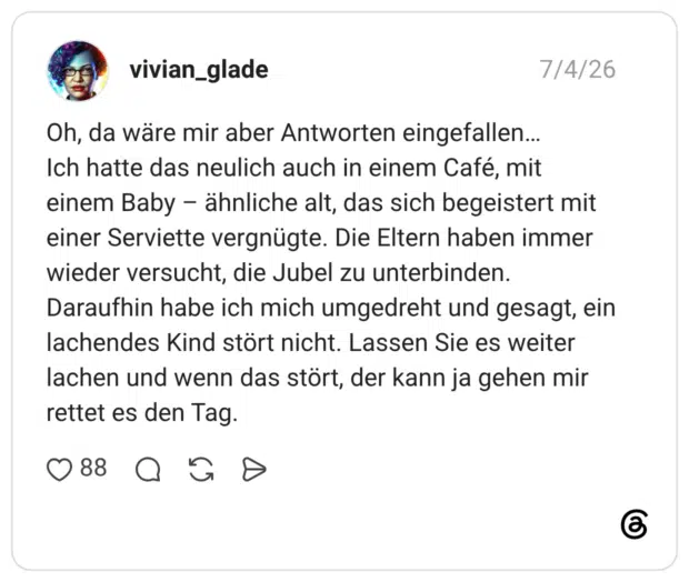 Oh, da wäre mir aber Antworten eingefallen... Ich hatte das neulich auch in einem Café, mit einem Baby – ähnliche alt, das sich begeistert mit einer Serviette vergnügte. Die Eltern haben immer wieder versucht, die Jubel zu unterbinden. Daraufhin habe ich mich umgedreht und gesagt, ein lachendes Kind stört nicht. Lassen Sie es weiter lachen und wenn das stört, der kann ja gehen mir rettet es den Tag.