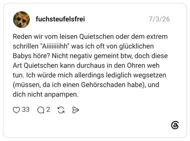 Reden wir vom leisen Quietschen oder dem extrem schrillen "Aiiiiiiiihh" was ich oft von glücklichen Babys höre? Nicht negativ gemeint btw, doch diese Art Quietschen kann durchaus in den Ohren weh tun. Ich würde mich allerdings lediglich wegsetzen (müssen, da ich einen Gehörschaden habe), und dich nicht anpampen.