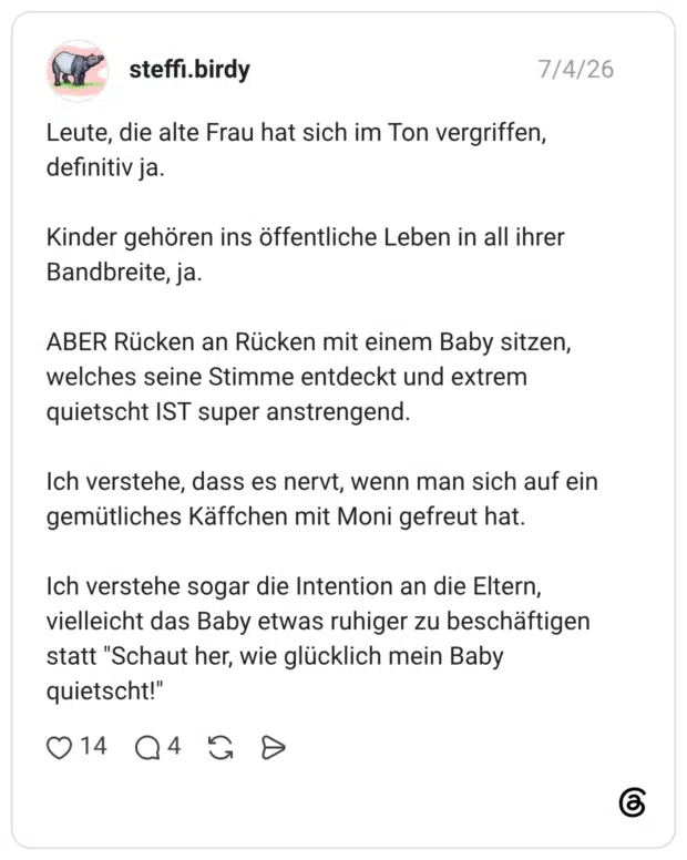 Leute, die alte Frau hat sich im Ton vergriffen, definitiv ja. Kinder gehören ins öffentliche Leben in all ihrer Bandbreite, ja. ABER Rücken an Rücken mit einem Baby sitzen, welches seine Stimme entdeckt und extrem quietscht IST super anstrengend. Ich verstehe, dass es nervt, wenn man sich auf ein gemütliches Käffchen mit Moni gefreut hat. Ich verstehe sogar die Intention an die Eltern, vielleicht das Baby etwas ruhiger zu beschäftigen statt "Schaut her, wie glücklich mein Baby quietscht!"