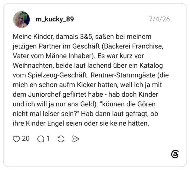 Meine Kinder, damals 3&5, saßen bei meinem jetzigen Partner im Geschäft (Bäckerei Franchise, Vater vom Männe Inhaber). Es war kurz vor Weihnachten, beide laut lachend über ein Katalog vom Spielzeug-Geschäft. Rentner-Stammgäste (die mich eh schon aufm Kicker hatten, weil ich ja mit dem Juniorchef geflirtet habe - hab doch Kinder und ich will ja nur ans Geld): "können die Gören nicht mal leiser sein?" Hab dann laut gefragt, ob ihre Kinder Engel seien oder sie keine hätten.