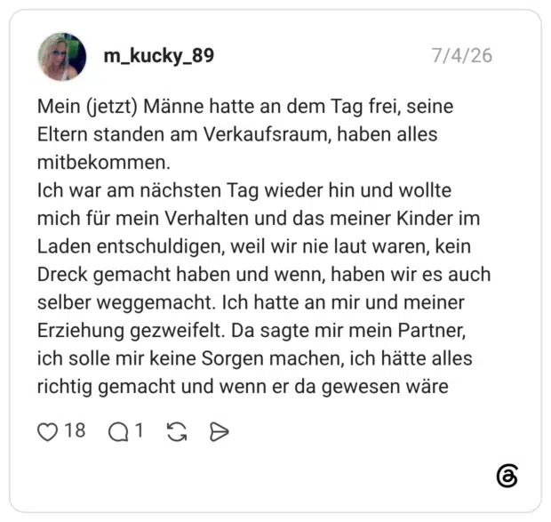Mein (jetzt) Männe hatte an dem Tag frei, seine Eltern standen am Verkaufsraum, haben alles mitbekommen. Ich war am nächsten Tag wieder hin und wollte mich für mein Verhalten und das meiner Kinder im Laden entschuldigen, weil wir nie laut waren, kein Dreck gemacht haben und wenn, haben wir es auch selber weggemacht. Ich hatte an mir und meiner Erziehung gezweifelt. Da sagte mir mein Partner, ich solle mir keine Sorgen machen, ich hätte alles richtig gemacht und wenn er da gewesen wäre