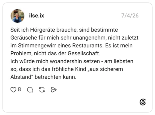 Seit ich Hörgeräte brauche, sind bestimmte Geräusche für mich sehr unangenehm, nicht zuletzt im Stimmengewirr eines Restaurants. Es ist mein Problem, nicht das der Gesellschaft. Ich würde mich woandershin setzen - am liebsten so, dass ich das fröhliche Kind „aus sicherem Abstand" betrachten kann.