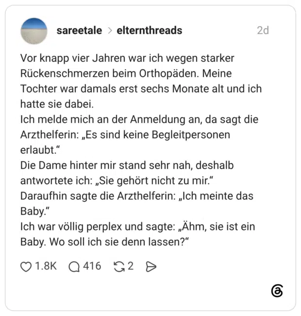 Vor knapp vier Jahren war ich wegen starker Rückenschmerzen beim Orthopäden. Meine Tochter war damals erst sechs Monate alt und ich hatte sie dabei. Ich melde mich an der Anmeldung an, da sagt die Arzthelferin: „Es sind keine Begleitpersonen erlaubt." Die Dame hinter mir stand sehr nah, deshalb antwortete ich: „Sie gehört nicht zu mir." Daraufhin sagte die Arzthelferin: „Ich meinte das Baby." Ich war völlig perplex und sagte: „Ähm, sie ist ein Baby. Wo soll ich sie denn lassen?"