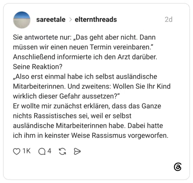 Sie antwortete nur: „Das geht aber nicht. Dann müssen wir einen neuen Termin vereinbaren." Anschließend informierte ich den Arzt darüber. Seine Reaktion? „Also erst einmal habe ich selbst ausländische Mitarbeiterinnen. Und zweitens: Wollen Sie Ihr Kind wirklich dieser Gefahr aussetzen?" Er wollte mir zunächst erklären, dass das Ganze nichts Rassistisches sei, weil er selbst ausländische Mitarbeiterinnen habe. Dabei hatte ich ihm in keinster Weise Rassismus vorgeworfen.