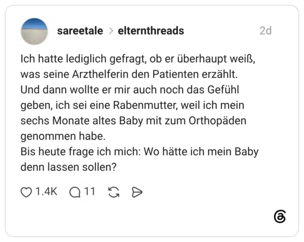 Ich hatte lediglich gefragt, ob er überhaupt weiß, was seine Arzthelferin den Patienten erzählt. Und dann wollte er mir auch noch das Gefühl geben, ich sei eine Rabenmutter, weil ich mein sechs Monate altes Baby mit zum Orthopäden genommen habe. Bis heute frage ich mich: Wo hätte ich mein Baby denn lassen sollen?