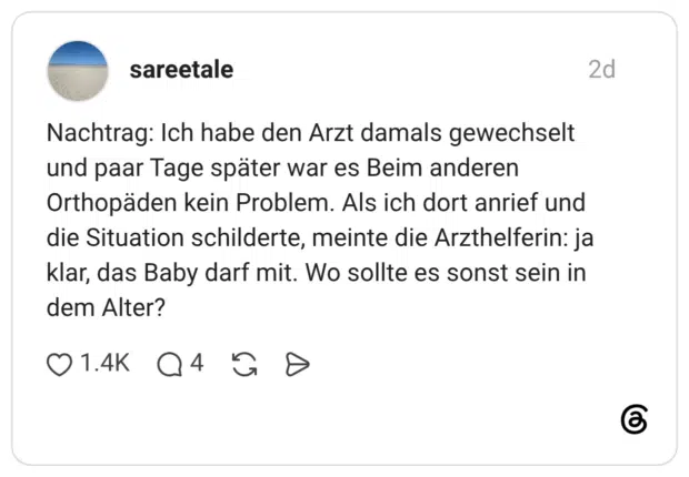 Nachtrag: Ich habe den Arzt damals gewechselt und paar Tage später war es Beim anderen Orthopäden kein Problem. Als ich dort anrief und die Situation schilderte, meinte die Arzthelferin: ja klar, das Baby darf mit. Wo sollte es sonst sein in dem Alter?