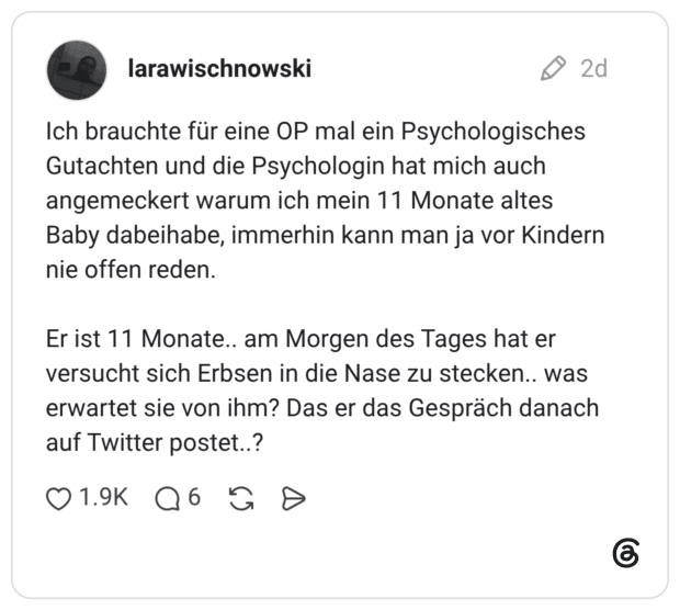 Ich brauchte für eine OP mal ein Psychologisches Gutachten und die Psychologin hat mich auch angemeckert warum ich mein 11 Monate altes Baby dabeihabe, immerhin kann man ja vor Kindern nie offen reden. Er ist 11 Monate.. am Morgen des Tages hat er versucht sich Erbsen in die Nase zu stecken.. was erwartet sie von ihm? Das er das Gespräch danach auf Twitter postet..?