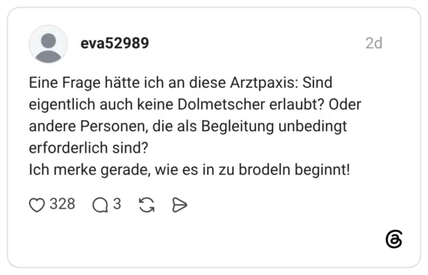 Eine Frage hätte ich an diese Arztpaxis: Sind eigentlich auch keine Dolmetscher erlaubt? Oder andere Personen, die als Begleitung unbedingt erforderlich sind? Ich merke gerade, wie es in zu brodeln beginnt!