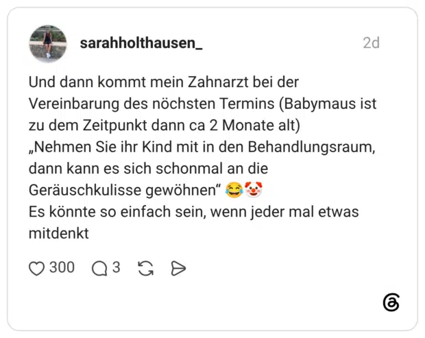 Und dann kommt mein Zahnarzt bei der Vereinbarung des nöchsten Termins (Babymaus ist zu dem Zeitpunkt dann ca 2 Monate alt) „Nehmen Sie ihr Kind mit in den Behandlungsraum, dann kann es sich schonmal an die Geräuschkulisse gewöhnen" Es könnte so einfach sein, wenn jeder mal etwas mitdenkt