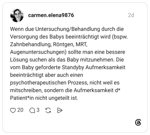 Wenn due Untersuchung/Behandlung durch die Versorgung des Babys beeinträchtigt wird (bspw. Zahnbehandlung, Röntgen, MRT, Augenuntersuchungen) sollte man eine bessere Lösung suchen als das Baby mitzunehmen. Die vom Baby geforderte Standyby Aufmerksamkeit beeinträchtigt aber auch einen psychotherapeutischen Prozess, nicht weil es mitschreiben, sondern die Aufmerksamkeit d* Patient*in nicht ungeteilt ist.