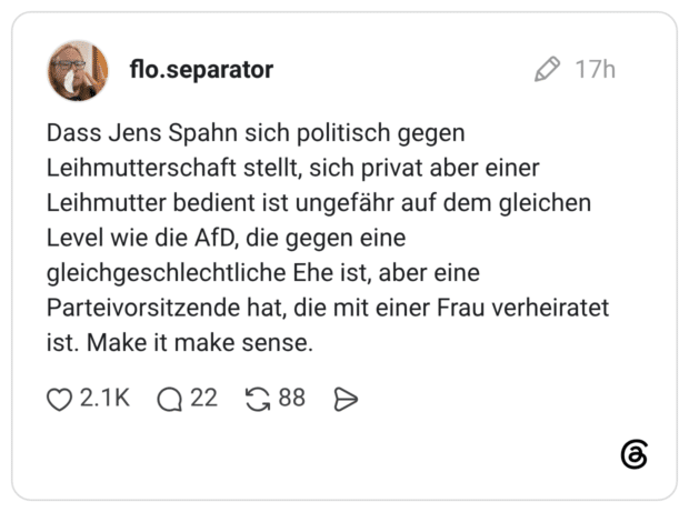 Dass Jens Spahn sich politisch gegen Leihmutterschaft stellt, sich privat aber einer Leihmutter bedient ist ungefähr auf dem gleichen Level wie die AfD, die gegen eine gleichgeschlechtliche Ehe ist, aber eine Parteivorsitzende hat, die mit einer Frau verheiratet ist. Make it make sense.