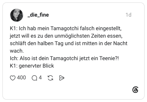 K1: Ich hab mein Tamagotchi falsch eingestellt, jetzt will es zu den unmöglichsten Zeiten essen, schläft den halben Tag und ist mitten in der Nacht wach. Ich: Also ist dein Tamagotchi jetzt ein Teenie?! K1: genervter Blick