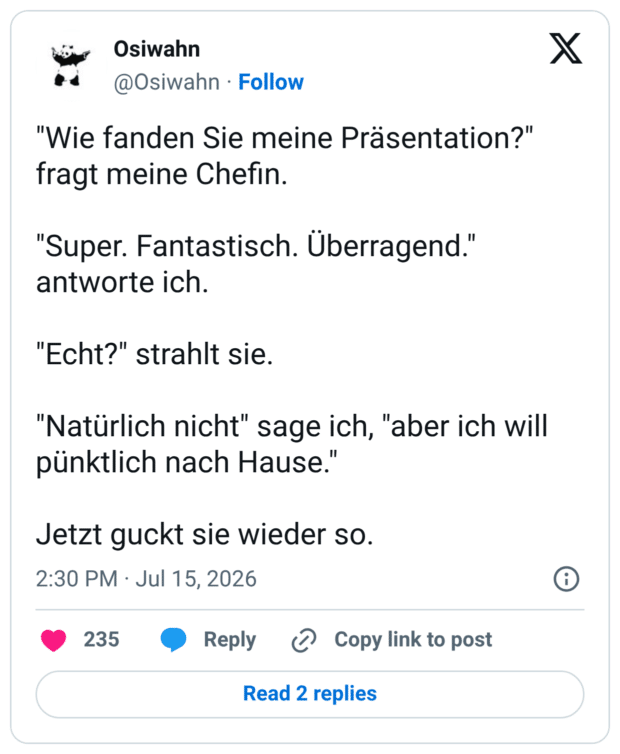"Wie fanden Sie meine Präsentation?" fragt meine Chefin. "Super. Fantastisch. Überragend." antworte ich. "Echt?" strahlt sie. "Natürlich nicht" sage ich, "aber ich will pünktlich nach Hause." Jetzt guckt sie wieder so.