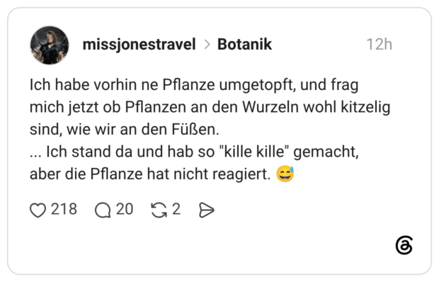 Ich habe vorhin ne Pflanze umgetopft, und frag mich jetzt ob Pflanzen an den Wurzeln wohl kitzelig sind, wie wir an den Füßen. ... Ich stand da und hab so "kille kille" gemacht, aber die Pflanze hat nicht reagiert. 😅