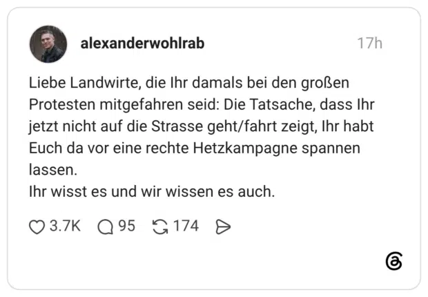 Liebe Landwirte, die Ihr damals bei den großen Protesten mitgefahren seid: Die Tatsache, dass Ihr jetzt nicht auf die Strasse geht/fahrt zeigt, Ihr habt Euch da vor eine rechte Hetzkampagne spannen lassen. Ihr wisst es und wir wissen es auch.