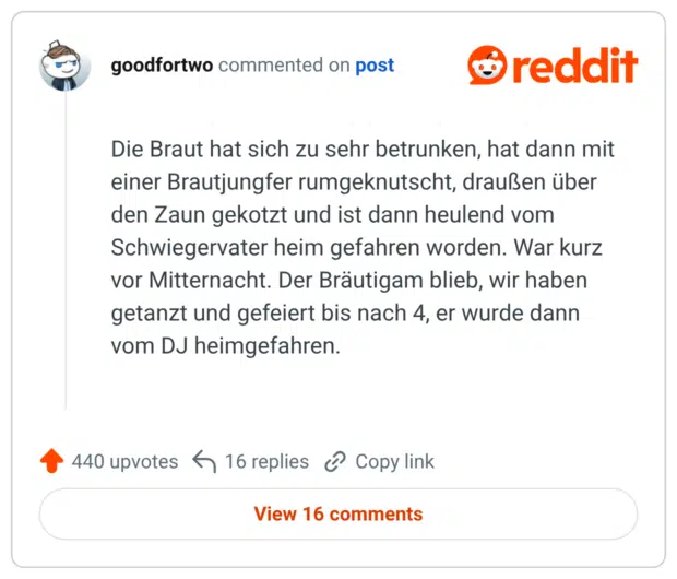 Die Braut hat sich zu sehr betrunken, hat dann mit einer Brautjungfer rumgeknutscht, draußen über den Zaun gekotzt und ist dann heulend vom Schwiegervater heim gefahren worden. War kurz vor Mitternacht. Der Bräutigam blieb, wir haben getanzt und gefeiert bis nach 4, er wurde dann vom DJ heimgefahren.