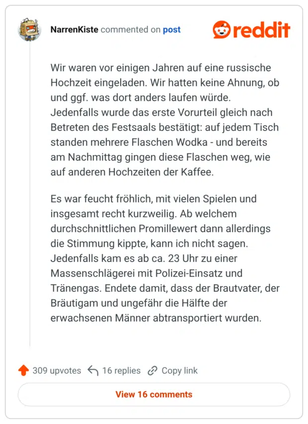Wir waren vor einigen Jahren auf eine russische Hochzeit eingeladen. Wir hatten keine Ahnung, ob und ggf. was dort anders laufen würde. Jedenfalls wurde das erste Vorurteil gleich nach Betreten des Festsaals bestätigt: auf jedem Tisch standen mehrere Flaschen Wodka und bereits am Nachmittag gingen diese Flaschen weg, wie auf anderen Hochzeiten der Kaffee. Es war feucht fröhlich, mit vielen Spielen und insgesamt recht kurzweilig. Ab welchem durchschnittlichen Promillewert dann allerdings die Stimmung kippte, kann ich nicht sagen. Jedenfalls kam es ab ca. 23 Uhr zu einer Massenschlägerei mit Polizei-Einsatz und Tränengas. Endete damit, dass der Brautvater, der Bräutigam und ungefähr die Hälfte der erwachsenen Männer abtransportiert wurden.
