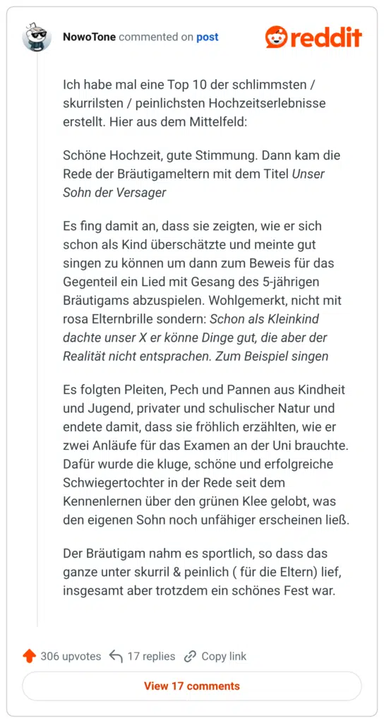 limmsten Hochzeitserlebnisse Ich habe mal eine Top 10 der s skurrilsten / peinlichster erstellt. Hier aus dem Mittelfeld: Schöne Hochzeit, gute Stimmung. Dann kam die Rede der Bräutigameltern mit dem Titel Unser Sohn der Versager Es fing damit an, dass sie zeigten, wie er sich schon als Kind überschätzte und meinte gut singen zu können um dann zum Beweis für das Gegenteil ein Lied mit Gesang des 5-jährigen Bräutigams abzuspielen. Wohlgemerkt, nicht mit rosa Elternbrille sondern: Schon als Kleinkind dachte unser X er könne Dinge gut, die aber der Realität nicht entsprachen. Zum Beispiel singen Es folgten Pleiten, Pech und Pannen aus Kindheit und Jugend, privater und schulischer Natur und endete damit, dass sie fröhlich erzählten, wie er zwei Anläufe für das Examen an der Uni brauchte. Dafür wurde die kluge, schöne und erfolgreiche Schwiegertochter in der Rede seit dem Kennenlernen über den grünen Klee gelobt, was den eigenen Sohn noch unfähiger erscheinen ließ. Der Bräutigam nahm es sportlich, so dass das ganze unter skurril & peinlich (für die Eltern) lief, insgesamt aber trotzdem ein schönes Fest war.