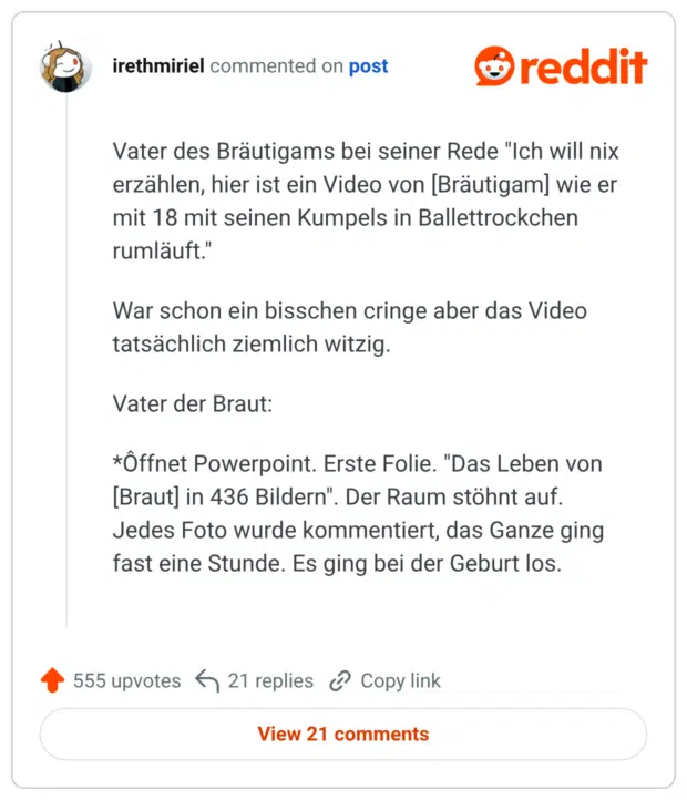 Vater des Bräutigams bei seiner Rede "Ich will nix erzählen, hier ist ein Video von [Bräutigam] wie er mit 18 mit seinen Kumpels in Ballettrockchen rumläuft." War schon ein bisschen cringe aber das Video tatsächlich ziemlich witzig. Vater der Braut: *Ôffnet Powerpoint. Erste Folie. "Das Leben von [Braut] in 436 Bildern". Der Raum stöhnt auf. Jedes Foto wurde kommentiert, das Ganze ging fast eine Stunde. Es ging bei der Geburt los.