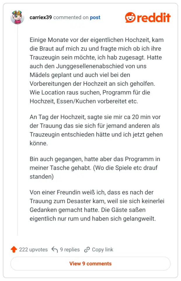 Einige Monate vor der eigentlichen Hochzeit, kam die Braut auf mich zu und fragte mich ob ich ihre Trauzeugin sein möchte, ich hab zugesagt. Hatte auch den Junggesellenenabschied von uns Mädels geplant und auch viel bei den Vorbereitungen der Hochzeit an sich geholfen. Wie Location raus suchen, Programm für die Hochzeit, Essen/Kuchen vorbereitet etc. An Tag der Hochzeit, sagte sie mir ca 20 min vor der Trauung das sie sich für jemand anderen als Trauzeugin entschieden hätte und ich jetzt gehen könne. Bin auch gegangen, hatte aber das Programm in meiner Tasche gehabt. (Wo die Spiele etc drauf standen) Von einer Freundin weiß ich, dass es nach der Trauung zum Desaster kam, weil sie sich keinerlei Gedanken gemacht hatte. Die Gäste saßen eigentlich nur rum und haben sich gelangweilt.
